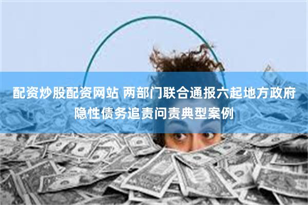 配资炒股配资网站 两部门联合通报六起地方政府隐性债务追责问责典型案例