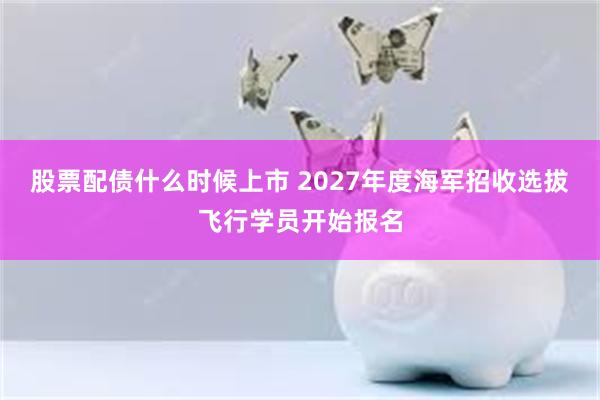股票配债什么时候上市 2027年度海军招收选拔飞行学员开始报名