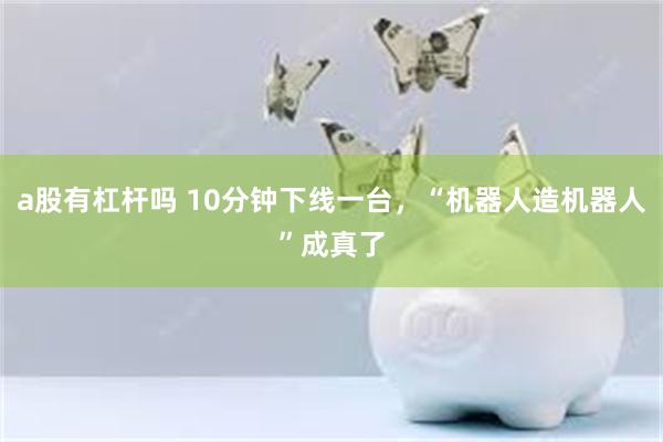 a股有杠杆吗 10分钟下线一台，“机器人造机器人”成真了
