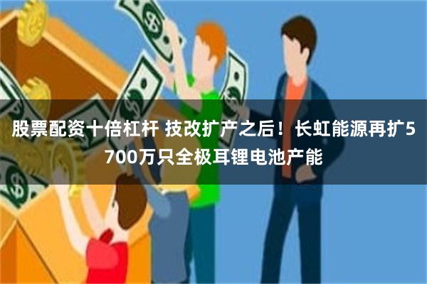 股票配资十倍杠杆 技改扩产之后！长虹能源再扩5700万只全极耳锂电池产能