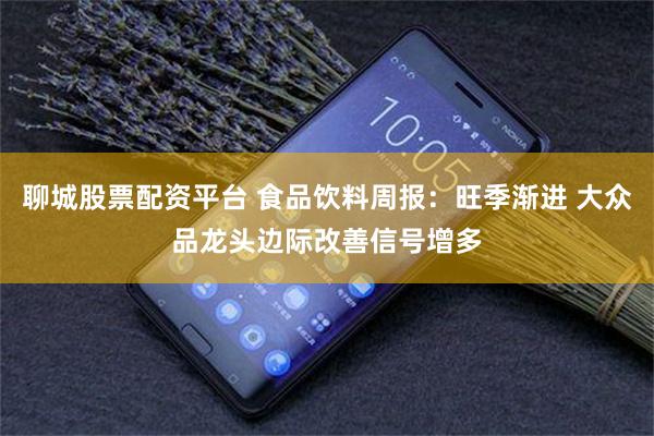 聊城股票配资平台 食品饮料周报：旺季渐进 大众品龙头边际改善信号增多