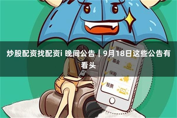 炒股配资找配资i 晚间公告｜9月18日这些公告有看头