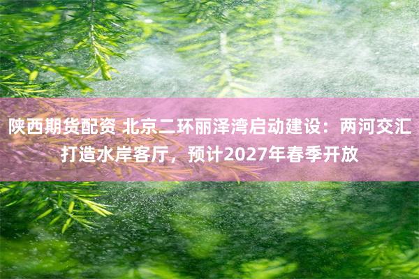 陕西期货配资 北京二环丽泽湾启动建设：两河交汇打造水岸客厅，预计2027年春季开放