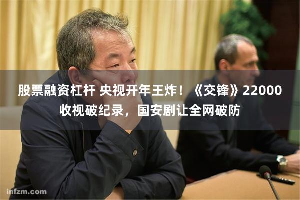 股票融资杠杆 央视开年王炸！《交锋》22000收视破纪录，国安剧让全网破防