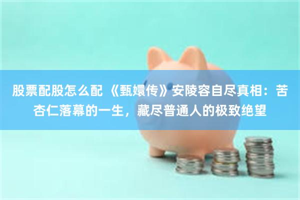 股票配股怎么配 《甄嬛传》安陵容自尽真相：苦杏仁落幕的一生，藏尽普通人的极致绝望