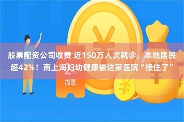 股票配资公司收费 近150万人次就诊，本地居民超42%！南上海妇幼健康被这家医院“接住了”