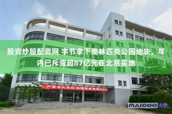 股资炒股配资网 字节拿下奥林匹克公园地块，年内已斥资超87亿元在北京买地