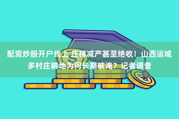 配资炒股开户线上 庄稼减产甚至绝收！山西运城多村庄耕地为何长期被淹？记者调查