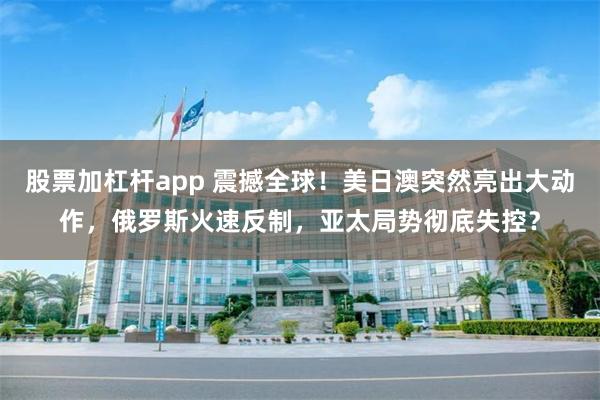 股票加杠杆app 震撼全球！美日澳突然亮出大动作，俄罗斯火速反制，亚太局势彻底失控？
