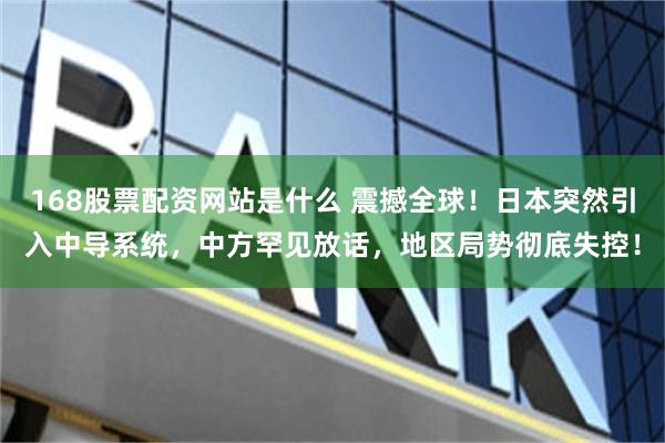 168股票配资网站是什么 震撼全球！日本突然引入中导系统，中方罕见放话，地区局势彻底失控！