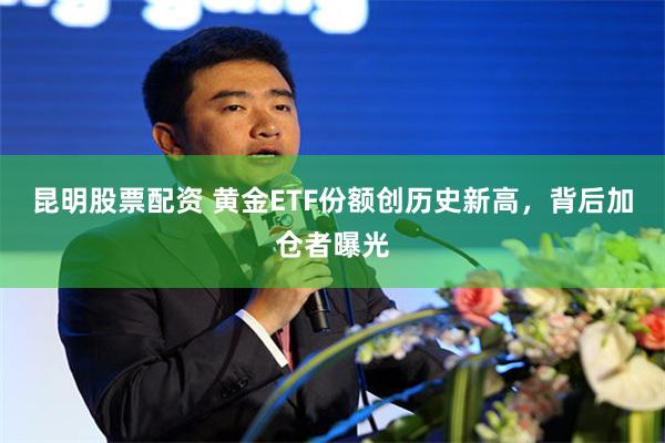 昆明股票配资 黄金ETF份额创历史新高，背后加仓者曝光