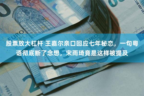 股票放大杠杆 王嘉尔亲口回应七年秘恋，一句粤语彻底断了念想，宋雨琦竟是这样被提及