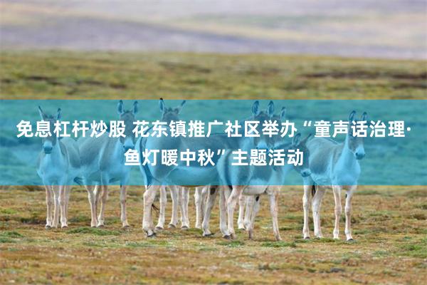 免息杠杆炒股 花东镇推广社区举办“童声话治理·鱼灯暖中秋”主题活动