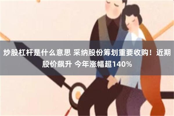 炒股杠杆是什么意思 采纳股份筹划重要收购！近期股价飙升 今年涨幅超140%