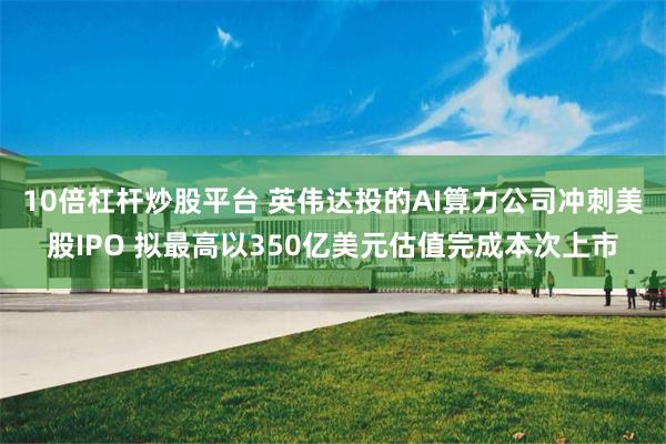 10倍杠杆炒股平台 英伟达投的AI算力公司冲刺美股IPO 拟最高以350亿美元估值完成本次上市