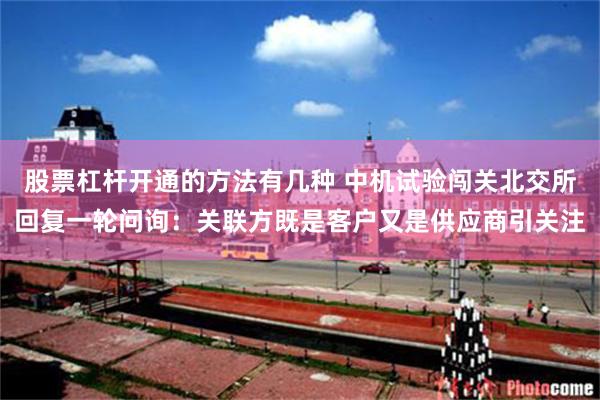 股票杠杆开通的方法有几种 中机试验闯关北交所回复一轮问询：关联方既是客户又是供应商引关注