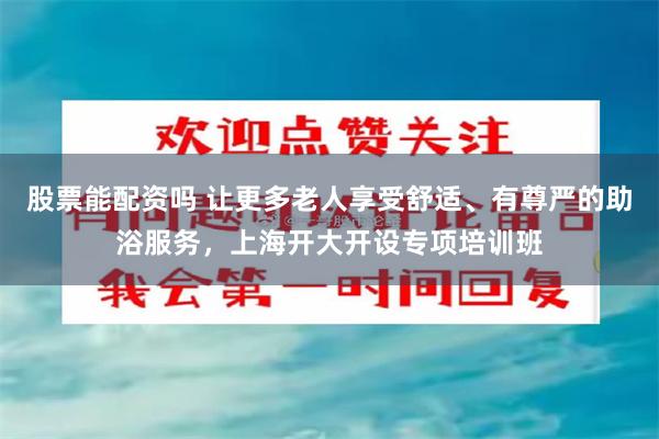股票能配资吗 让更多老人享受舒适、有尊严的助浴服务，上海开大开设专项培训班