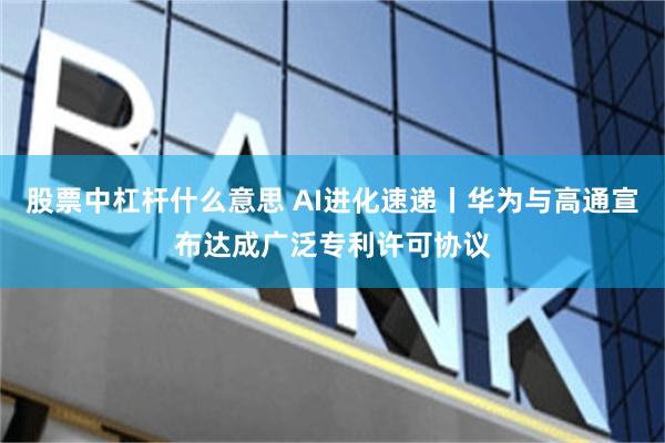 股票中杠杆什么意思 AI进化速递丨华为与高通宣布达成广泛专利许可协议