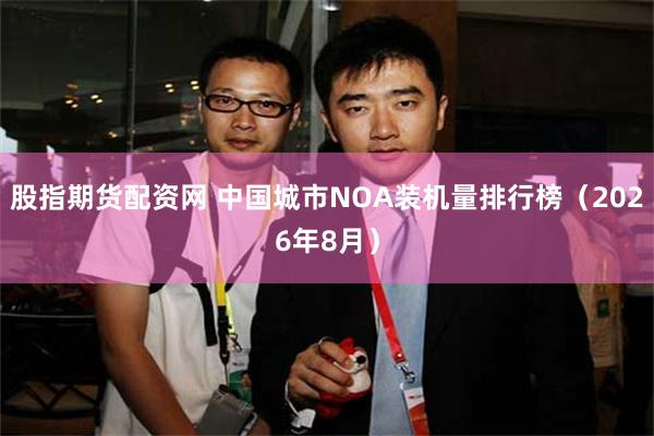 股指期货配资网 中国城市NOA装机量排行榜（2026年8月）