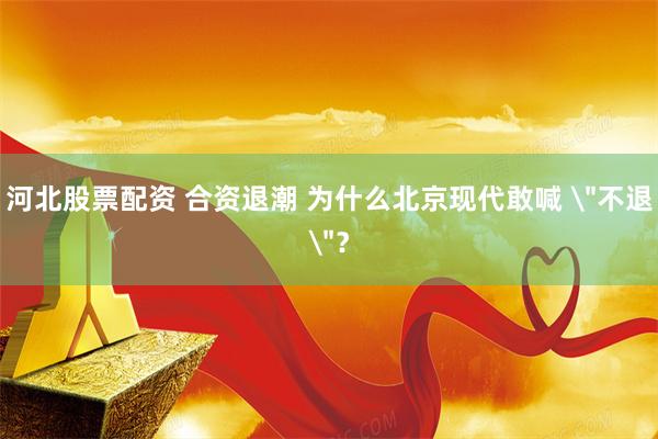河北股票配资 合资退潮 为什么北京现代敢喊 