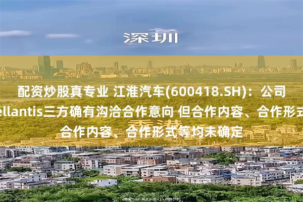 配资炒股真专业 江淮汽车(600418.SH)：公司与华为、Stellantis三方确有沟洽合作意向 但合作内容、合作形式等均未确定