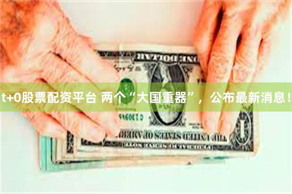 t+0股票配资平台 两个“大国重器”，公布最新消息！