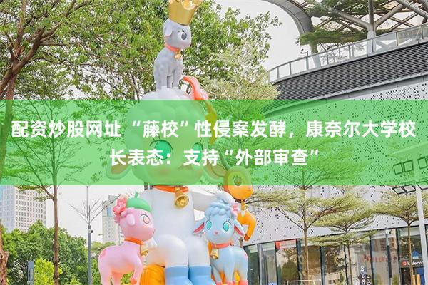配资炒股网址 “藤校”性侵案发酵，康奈尔大学校长表态：支持“外部审查”