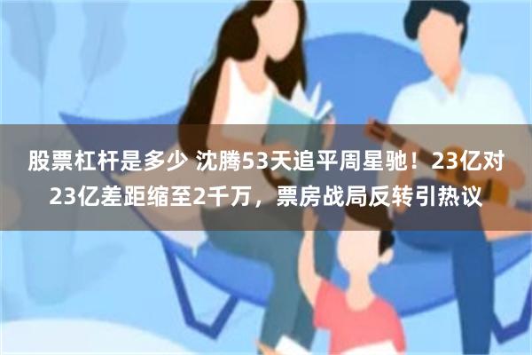股票杠杆是多少 沈腾53天追平周星驰！23亿对23亿差距缩至2千万，票房战局反转引热议