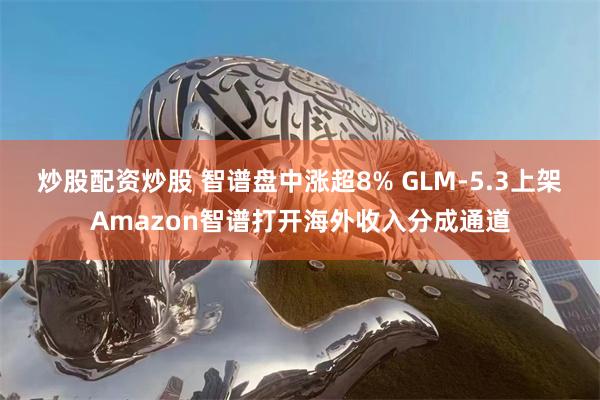 炒股配资炒股 智谱盘中涨超8% GLM-5.3上架Amazon智谱打开海外收入分成通道