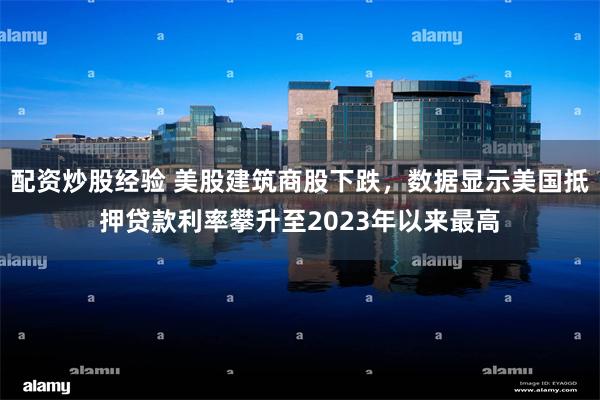 配资炒股经验 美股建筑商股下跌，数据显示美国抵押贷款利率攀升至2023年以来最高