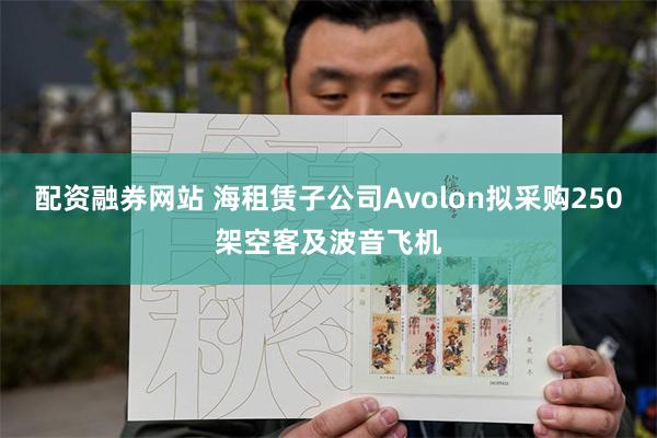 配资融券网站 海租赁子公司Avolon拟采购250架空客及波音飞机