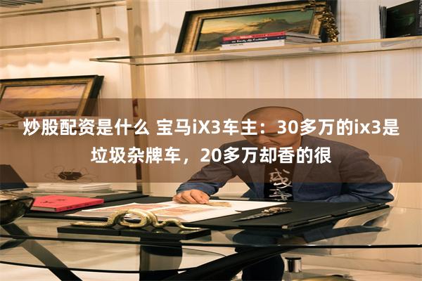 炒股配资是什么 宝马iX3车主：30多万的ix3是垃圾杂牌车，20多万却香的很