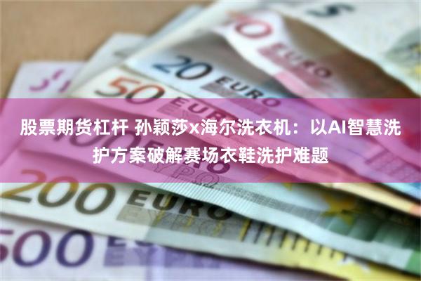 股票期货杠杆 孙颖莎x海尔洗衣机：以AI智慧洗护方案破解赛场衣鞋洗护难题