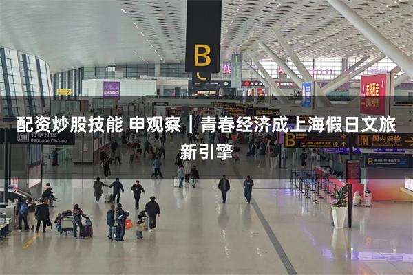 配资炒股技能 申观察｜青春经济成上海假日文旅新引擎