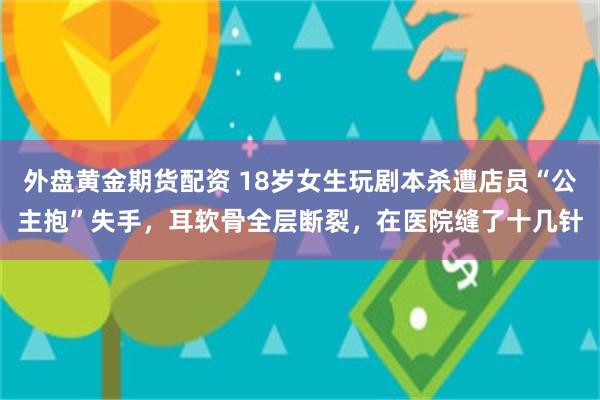 外盘黄金期货配资 18岁女生玩剧本杀遭店员“公主抱”失手，耳软骨全层断裂，在医院缝了十几针