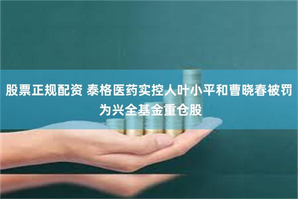 股票正规配资 泰格医药实控人叶小平和曹晓春被罚 为兴全基金重仓股