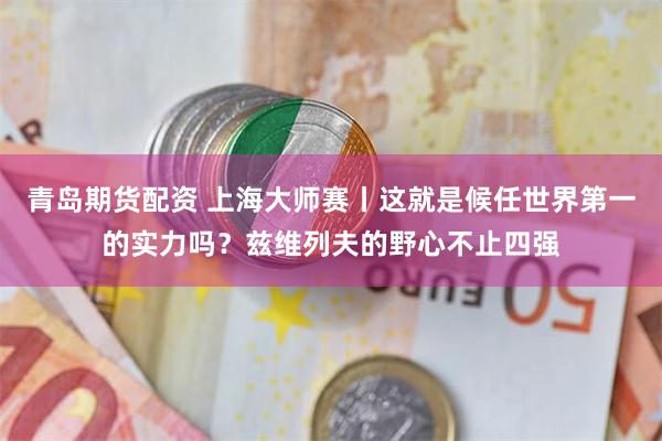 青岛期货配资 上海大师赛丨这就是候任世界第一的实力吗？兹维列夫的野心不止四强