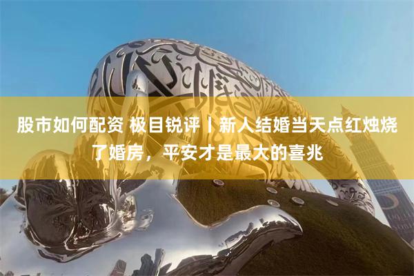 股市如何配资 极目锐评丨新人结婚当天点红烛烧了婚房，平安才是最大的喜兆