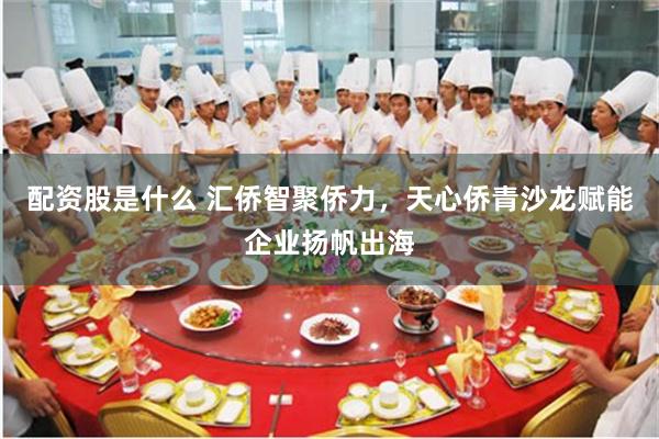 配资股是什么 汇侨智聚侨力，天心侨青沙龙赋能企业扬帆出海