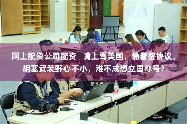 网上配资公司配资   嘴上骂美国，偷着签协议，胡塞武装野心不小，难不成想立国称号？